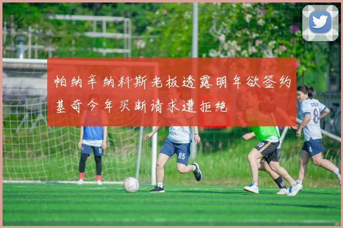 帕纳辛纳科斯老板透露明年欲签约基奇今年买断请求遭拒绝
