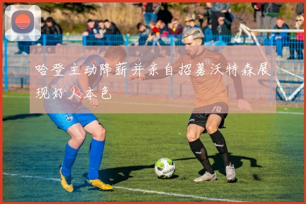 哈登主动降薪并亲自招募沃特森展现好人本色